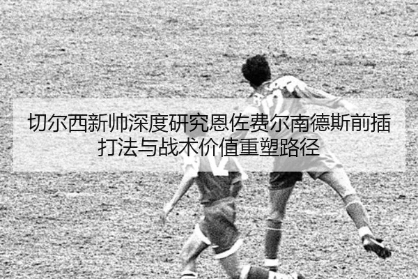 切尔西新帅深度研究恩佐费尔南德斯前插打法与战术价值重塑路径