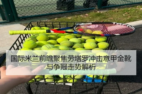 国际米兰前瞻聚焦劳塔罗冲击意甲金靴与争冠走势解析