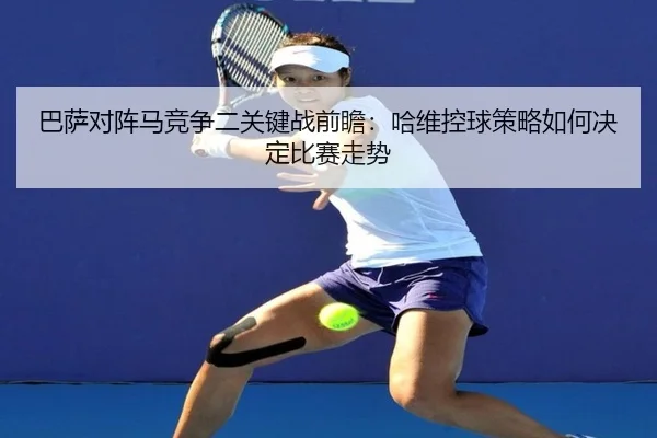 巴萨对阵马竞争二关键战前瞻：哈维控球策略如何决定比赛走势