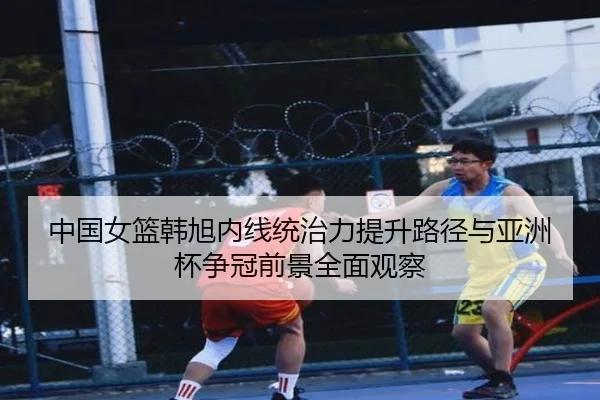 中国女篮韩旭内线统治力提升路径与亚洲杯争冠前景全面观察